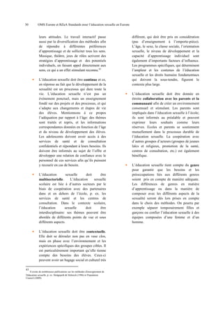 30

OMS Europe et BZgA Standards pour l’éducation sexuelle en Europe

leurs attitudes. Le travail interactif passe
aussi par la diversification des méthodes afin
de répondre à différentes préférences
d’apprentissage et de solliciter tous les sens.
Musique, théâtre, jeux de rôles activent des
stratégies d’apprentissage et des potentiels
individuels, en faisant appel directement aux
sens, ce qui a un effet stimulant reconnu.43
L’éducation sexuelle doit être continue et ce,
en réponse au fait que le développement de la
sexualité est un processus qui dure toute la
vie. L’éducation sexuelle n’est pas un
événement ponctuel, mais un enseignement
fondé sur des projets et des processus, et qui
s’adapte aux changements et étapes de vie
des élèves. Mentionnons à ce propos
l’adéquation par rapport à l’âge: des thèmes
sont traités et repris, et les informations
correspondantes données en fonction de l’âge
et du niveau de développement des élèves.
Les adolescents doivent avoir accès à des
services de santé et de consultation
confidentiels et répondant à leurs besoins. Ils
doivent être informés au sujet de l’offre et
développer une relation de confiance avec le
personnel de ces services afin qu’ils puissent
y recourir en cas de besoin.
L’éducation
sexuelle
doit
être
L’éducation
sexuelle
multisectorielle.
scolaire est liée à d’autres secteurs par le
biais de coopération avec des partenaires
dans et en dehors de l’école, p. ex. les
services de santé et les centres de
consultation. Dans le contexte scolaire,
l’éducation
sexuelle
doit
être
interdisciplinaire: ses thèmes peuvent être
abordés de différents points de vue et sous
différents aspects.
L’éducation sexuelle doit être contextuelle.
Elle doit se dérouler non pas en vase clos,
mais en phase avec l’environnement et les
expériences spécifiques des groupes cibles. Il
est particulièrement important qu’elle tienne
compte des besoins des élèves. Ceux-ci
peuvent avoir un bagage social et culturel très
43

Il existe de nombreuses publications sur les méthodes d'enseignement de
l'éducation sexuelle, p. ex. Hedgepeth & Helmich (1996) et Population
Council (2009).

différent, qui doit être pris en considération
(pas d’enseignement à l’emporte-pièce).
L’âge, le sexe, la classe sociale, l’orientation
sexuelle, le niveau de développement et la
capacité d’apprentissage individuel sont
également d’importants facteurs d’influence.
Les programmes spécifiques, qui déterminent
l’ampleur et les contenus de l’éducation
sexuelle et les droits humains fondamentaux
qui doivent la sous-tendre, figurent le
contexte plus large.
L’éducation sexuelle doit être donnée en
étroite collaboration avec les parents et la
communauté afin de créer un environnement
consensuel et stimulant. Les parents sont
impliqués dans l’éducation sexuelle à l’école;
ils sont informés au préalable et peuvent
exprimer leurs souhaits comme leurs
réserves. Ecoles et parents se soutiennent
mutuellement dans le processus durable de
l’éducation sexuelle. La coopération avec
d’autres groupes d’acteurs (groupes de jeunes
laïcs et religieux, promotion de la santé,
centres de consultation, etc.) est également
bénéfique.
L’éducation sexuelle tient compte du genre
pour garantir que les besoins et les
préoccupations liés aux différents genres
soient pris en compte de manière adéquate.
Les différences de genres en matière
d’apprentissage ou dans la manière de
composer avec les différents aspects de la
sexualité seront dès lors prises en compte
dans le choix des méthodes. On pourra par
exemple séparer temporairement filles et
garçons ou confier l’éducation sexuelle à des
équipes composées d’une femme et d’un
homme.

 