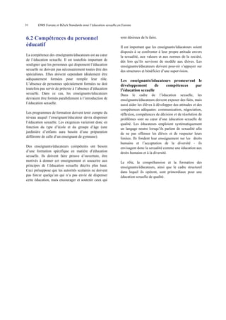 31

OMS Europe et BZgA Standards pour l’éducation sexuelle en Europe

6.2 Compétences du personnel
éducatif
La compétence des enseignants/éducateurs est au cœur
de l’éducation sexuelle. Il est toutefois important de
souligner que les personnes qui dispensent l’éducation
sexuelle ne doivent pas nécessairement toutes être des
spécialistes. Elles doivent cependant idéalement être
adéquatement formées pour remplir leur rôle.
L’absence de personnes spécialement formées ne doit
toutefois pas servir de prétexte à l’absence d’éducation
sexuelle. Dans ce cas, les enseignants/éducateurs
devraient être formés parallèlement à l’introduction de
l’éducation sexuelle.
Les programmes de formation doivent tenir compte du
niveau auquel l’enseignant/éducateur devra dispenser
l’éducation sexuelle. Les exigences varieront donc en
fonction du type d’école et du groupe d’âge (une
jardinière d’enfants aura besoin d’une préparation
différente de celle d’un enseignant de gymnase).
Des enseignants/éducateurs compétents ont besoin
d’une formation spécifique en matière d’éducation
sexuelle. Ils doivent faire preuve d’ouverture, être
motivés à donner cet enseignement et souscrire aux
principes de l’éducation sexuelle décrits plus haut.
Ceci présuppose que les autorités scolaires ne doivent
pas forcer quelqu’un qui n’a pas envie de dispenser
cette éducation, mais encourager et soutenir ceux qui

sont désireux de le faire.
Il est important que les enseignants/éducateurs soient
disposés à se confronter à leur propre attitude envers
la sexualité, aux valeurs et aux normes de la société,
dès lors qu’ils serviront de modèle aux élèves. Les
enseignants/éducateurs doivent pouvoir s’appuyer sur
des structures et bénéficier d’une supervision.

Les enseignants/éducateurs promeuvent le
développement
de
compétences
par
l’éducation sexuelle
Dans le cadre de l’éducation sexuelle, les
enseignants/éducateurs doivent exposer des faits, mais
aussi aider les élèves à développer des attitudes et des
compétences adéquates: communication, négociation,
réflexion, compétences de décision et de résolution de
problèmes sont au cœur d’une éducation sexuelle de
qualité. Les éducateurs emploient systématiquement
un langage neutre lorsqu’ils parlent de sexualité afin
de ne pas offenser les élèves et de respecter leurs
limites. Ils fondent leur enseignement sur les droits
humains et l’acceptation de la diversité - ils
envisagent donc la sexualité comme une éducation aux
droits humains et à la diversité.
Le rôle, la compréhension et la formation des
enseignants/éducateurs, ainsi que le cadre structurel
dans lequel ils opèrent, sont primordiaux pour une
éducation sexuelle de qualité.

 