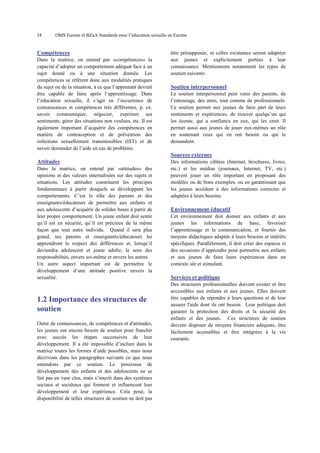 34

OMS Europe et BZgA Standards pour l’éducation sexuelle en Europe

Compétences
Dans la matrice, on entend par «compétences» la
capacité d’adopter un comportement adéquat face à un
sujet donné ou à une situation donnée. Les
compétences se réfèrent donc aux modalités pratiques
du sujet ou de la situation, à ce que l’apprenant devrait
être capable de faire après l’apprentissage. Dans
l’éducation sexuelle, il s’agit en l’occurrence de
connaissances et compétences très différentes, p. ex.
savoir communiquer, négocier, exprimer ses
sentiments, gérer des situations non voulues, etc. Il est
également important d’acquérir des compétences en
matière de contraception et de prévention des
infections sexuellement transmissibles (IST) et de
savoir demander de l’aide en cas de problème.

être présupposée, et celles existantes seront adaptées
aux jeunes et explicitement portées à leur
connaissance. Mentionnons notamment les types de
soutien suivants:

Soutien interpersonnel
Le soutien interpersonnel peut venir des parents, de
l’entourage, des amis, tout comme de professionnels.
Ce soutien permet aux jeunes de faire part de leurs
sentiments et expériences, de trouver quelqu’un qui
les écoute, qui a confiance en eux, qui les croit. Il
permet aussi aux jeunes de jouer eux-mêmes un rôle
en soutenant ceux qui en ont besoin ou qui le
demandent.

Sources externes
Attitudes
Dans la matrice, on entend par «attitudes» des
opinions et des valeurs internalisées sur des sujets et
situations. Les attitudes constituent les principes
fondamentaux à partir desquels se développent les
comportements. C’est le rôle des parents et des
enseignants/éducateurs de permettre aux enfants et
aux adolescents d’acquérir de solides bases à partir de
leur propre comportement. Un jeune enfant doit sentir
qu’il est en sécurité, qu’il est précieux de la même
façon que tout autre individu. Quand il sera plus
grand, ses parents et enseignants/éducateurs lui
apprendront le respect des différences et, lorsqu’il
deviendra adolescent et jeune adulte, le sens des
responsabilités, envers soi-même et envers les autres.
Un autre aspect important est de permettre le
développement d’une attitude positive envers la
sexualité.

1.2 Importance des structures de
soutien
Outre de connaissances, de compétences et d'attitudes,
les jeunes ont encore besoin de soutien pour franchir
avec succès les étapes successives de leur
développement. Il a été impossible d’inclure dans la
matrice toutes les formes d’aide possibles, mais nous
décrivons dans les paragraphes suivants ce que nous
entendons par ce soutien. Le processus de
développement des enfants et des adolescents ne se
fait pas en vase clos, mais s’inscrit dans des systèmes
sociaux et sociétaux qui forment et influencent leur
développement et leur expérience. Cela posé, la
disponibilité de telles structures de soutien ne doit pas

Des informations ciblées (Internet, brochures, livres,
etc.) et les médias (journaux, Internet, TV, etc.)
peuvent jouer un rôle important en proposant des
modèles ou de bons exemples, ou en garantissant que
les jeunes accèdent à des informations correctes et
adaptées à leurs besoins.

Environnement éducatif
Cet environnement doit donner aux enfants et aux
jeunes les informations de base, favoriser
l’apprentissage et la communication, et fournir des
moyens didactiques adaptés à leurs besoins et intérêts
spécifiques. Parallèlement, il doit créer des espaces et
des occasions d’apprendre pour permettre aux enfants
et aux jeunes de faire leurs expériences dans un
contexte sûr et stimulant.

Services et politique
Des structures professionnelles doivent exister et être
accessibles aux enfants et aux jeunes. Elles doivent
être capables de répondre à leurs questions et de leur
assurer l'aide dont ils ont besoin. Leur politique doit
garantir la protection des droits et la sécurité des
enfants et des jeunes. Ces structures de soutien
doivent disposer de moyens financiers adéquats, être
facilement accessibles et être intégrées à la vie
courante.

 