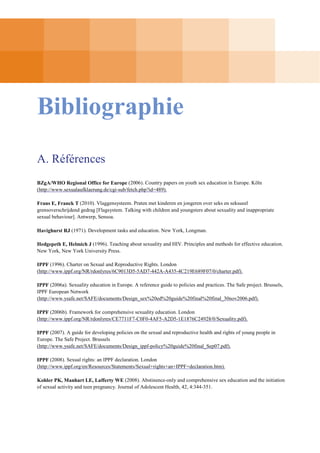 Bibliographie
A. Références
BZgA/WHO Regional Office for Europe (2006). Country papers on youth sex education in Europe. Köln
(http://www.sexualaufklaerung.de/cgi-sub/fetch.php?id=489).
Frans E, Franck T (2010). Vlaggensysteem. Praten met kinderen en jongeren over seks en seksueel
grensoverschrijdend gedrag [Flagsystem. Talking with children and youngsters about sexuality and inappropriate
sexual behaviour]. Antwerp, Sensoa.
Havighurst RJ (1971). Development tasks and education. New York, Longman.
Hedgepeth E, Helmich J (1996). Teaching about sexuality and HIV. Principles and methods for effective education.
New York, New York University Press.
IPPF (1996). Charter on Sexual and Reproductive Rights. London
(http://www.ippf.org/NR/rdonlyres/6C9013D5-5AD7-442A-A435-4C219E689F07/0/charter.pdf).
IPPF (2006a). Sexuality education in Europe. A reference guide to policies and practices. The Safe project. Brussels,
IPPF European Network
(http://www.ysafe.net/SAFE/documents/Design_sex%20ed%20guide%20final%20final_30nov2006.pdf).
IPPF (2006b). Framework for comprehensive sexuality education. London
(http://www.ippf.org/NR/rdonlyres/CE7711F7-C0F0-4AF5-A2D5-1E1876C24928/0/Sexuality.pdf).
IPPF (2007). A guide for developing policies on the sexual and reproductive health and rights of young people in
Europe. The Safe Project. Brussels
(http://www.ysafe.net/SAFE/documents/Design_ippf-policy%20guide%20final_Sep07.pdf).
IPPF (2008). Sexual rights: an IPPF declaration. London
(http://www.ippf.org/en/Resources/Statements/Sexual+rights+an+IPPF+declaration.htm).
Kohler PK, Manhart LE, Lafferty WE (2008). Abstinence-only and comprehensive sex education and the initiation
of sexual activity and teen pregnancy. Journal of Adolescent Health, 42, 4:344-351.

 