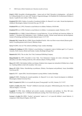 57

OMS Europe et BZgA Standards pour l’éducation sexuelle en Europe

Fried L (2000). Sexualität in Kindertagesstätten – immer noch ein Tabu? [Sexuality in kindergartens – still taboo?]
In: Colberg-Schrader H et al. (eds.). KIT. Kinder in Tageseinrichtungen. Ein Handbuch für Erzieherinnen [Children in
daycare. A guide for care workers. Velber, Sensoa.
Friedrich WN (2003). Studies of sexuality of nonabused children. In: Bancroft J et al. (eds.). Sexual development in
childhood. Bloomington, Indiana University Press, pp. 107-120.
Friedrich WN et al. (1991). Normative sexual behavior in children. Pediatrics, 88:456-464.
Friedrich WN et al. (1998). Normative sexual behavior in children: A contemporary sample. Pediatrics, 101:9.
Friedrich WN et al. (2000). Cultural differences in sexual behaviour. 2-6 year old Dutch and American children. In:
Sandfort T, Theodorus GM, Rademakers J (eds.). Childhood sexuality. Normal sexual behaviour and development.
Journal of Psychology and Human Sexuality [Special issue], 12:117-129.
Fthenakis WE, Textor M (eds.) (2004). Knaurs Handbuch Familie. Alles was Eltern wissen müssen [Knaurs guide –
family. Everything parents need to know]. München, Knaur.
Gavey N (2005). Just sex? The cultural scaffolding of rape. London, Routledge.
Goldman R, Goldman J (1982). Children’s sexual thinking. A comparative study of children aged 5 to 15 years in
Australia, North America, Britain and Sweden. London, Routledge & Kegan Paul.
Haeberle EJ (1983). The sex atlas. New York, Continuum Publishing Company.
Haug-Schnabel G (1997). Sexualität ist kein Tabu. Vom behutsamen Umgang mit einem schwierigen Thema
[Sexuality is not taboo. Dealing sensitively with a delicate subject]. Freiburg, Herder.
Hayez J-Y (2005). Ook kinderen hebben een lichaam. Kinderen leren omgaan met seksualiteit [Children have a body
too. Teaching children to deal with sexuality]. Tielt, Lanoo.
Heuves W (2006). Pubers. Ontwikkeling en problemen. [Puberty. Development and problems]. Assen, Koninklijke
Van Gorcum BV.
Isaacs S (1933 – reprint 2001). Social development in young children. London, Routledge.
Jenkins P (2003). Watching the research pendulum. In: Bancroft J et al. (eds.). Sexual development in childhood.
Bloomington, Indiana University Press.
Klaï T, Vermeire K (2006). La vie sexuelle des jeunes [Young people’s sex life]. Antenne, 24, 3:19-27.
Lamb S, Coakley M (1993). “Normal” childhood sexual play and games. Differentiating play from abuse. Child
Abuse & Neglect, 17:515-526.
Langfeldt T (1990). Early childhood and juvenile sexuality, development and problems. In: Perry ME (ed.).
Handbook of sexology, Vol. 7. Childhood and adolescent sexology. New York, Elsevier, pp. 179-200.
Larsson I, Svedin CG (2002). Teachers’ and parents’ reports on 3- to 6-year-old children’s sexual behavior. A
comparison. Child Abuse & Neglect, 26:247-266.

 
