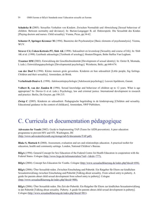 59

OMS Europe et BZgA Standards pour l’éducation sexuelle en Europe

Schuhrke B (2005). Sexuelles Verhalten von Kindern. Zwischen Normalität und Abweichung [Sexual behaviour of
children. Between normality and deviance]. In: Burian-Langegger B, ed. Doktorspiele. Die Sexualität des Kindes
[Playing doctors and nurses. Child sexuality]. Vienna, Picus, pp.34-62.
Schuster P, Springer-Kremser M (1994). Bausteine der Psychoanalyse [Basic elements of psychoanalysis]. Vienna,
WUV.
Straver CJ, Cohen-Kettenis PT, Slob AK (1998). Seksualiteit en levensloop [Sexuality and course of life]. In: Slob
AK et al. (1998). Leerboek seksuologie [Textbook of sexology]. Houten/Diegem, Bohn Stafleu Van Loghum.
Trautner HM (2002). Entwicklung der Geschlechtsidentität [Development of sexual identity]. In: Oerter R, Montada,
L (eds.). Entwicklungspsychologie [Developmental psychology]. Weinheim, Beltz, pp.648-674.
van der Doef S (1994). Kleine mensen grote gevoelens. Kinderen en hun seksualiteit [Little people, big feelings.
Children and their sexuality]. Amsterdam, de Brink.
Verhofstadt-Denève L (1998). Adolescentiepsychologie [Adolescent psychology]. Leuven/Apeldoorn, Garant.
Volbert R, van der Zanden R (1996). Sexual knowledge and behaviour of children up to 12 years. What is age
appropriate? In: Davies G et al. (eds.). Psychology, law and criminal justice. International development in research
and practice. Berlin, De Gruyter, pp.198-215.
Zwiep C (2005). Kinderen en seksualiteit. Pedagogische begeleiding in de kinderopvang [Children and sexuality.
Educational guidance in the context of childcare]. Amsterdam, SWP Publishers.

C. Curricula et documentation pédagogique
Advocates for Youth (2002). Guide to Implementing TAP (Teens for AIDS prevention). A peer education
programme to prevent HIV and STI. Washington, DC
(http://www.advocatesforyouth.org/storage/advfy/documents/TAP.pdf).
Blake S, Muttock S (2004). Assessment, evaluation and sex and relationships education. A practical toolkit for
education, health and community settings. London, National Children’s Bureau.
BZgA (1994). General Concept for Sex Education of the Federal Centre for Health Education in cooperation with the
Federal States. Cologne (http://www.bzga.de/infomaterialien/?sid=-1&idx=777).
BZgA (2004). Concept Sex Education for Youths. Cologne (http://www.sexualaufklaerung.de/index.php?docid=694).
BZgA (2006). Über Sexualität reden. Zwischen Einschulung und Pubertät. Ein Ratgeber für Eltern zur kindlichen
Sexualentwicklung zwischen Einschulung und Pubertät [Talking about sexuality. From school entry to puberty. A
guide for parents about child sexual development from school entry to puberty]. Cologne
(http://www.sexualaufklaerung.de/index.php?docid=900).
BZgA (2006). Über Sexualität reden. Die Zeit der Pubertät. Ein Ratgeber für Eltern zur kindlichen Sexualentwicklung
in der Pubertät [Talking about sexuality. Puberty. A guide for parents about child sexual development in puberty].
Cologne (http://www.sexualaufklaerung.de/index.php?docid=901).

 