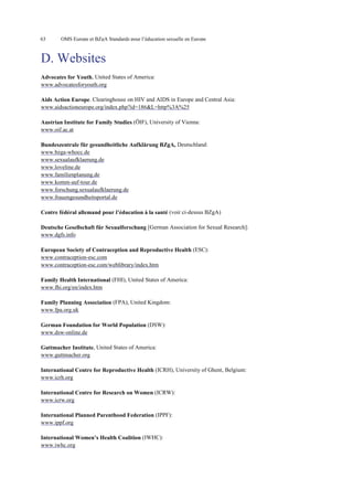 63

OMS Europe et BZgA Standards pour l’éducation sexuelle en Europe

D. Websites
Advocates for Youth, United States of America:
www.advocatesforyouth.org
Aids Action Europe. Clearinghouse on HIV and AIDS in Europe and Central Asia:
www.aidsactioneurope.org/index.php?id=186&L=http%3A%25
Austrian Institute for Family Studies (ÖIF), University of Vienna:
www.oif.ac.at
Bundeszentrale für gesundheitliche Aufklärung BZgA, Deutschland:
www.bzga-whocc.de
www.sexualaufklaerung.de
www.loveline.de
www.familienplanung.de
www.komm-auf-tour.de
www.forschung.sexualaufklaerung.de
www.frauengesundheitsportal.de
Centre fédéral allemand pour l’éducation à la santé (voir ci-dessus BZgA)
Deutsche Gesellschaft für Sexualforschung [German Association for Sexual Research]:
www.dgfs.info
European Society of Contraception and Reproductive Health (ESC):
www.contraception-esc.com
www.contraception-esc.com/weblibrary/index.htm
Family Health International (FHI), United States of America:
www.fhi.org/en/index.htm
Family Planning Association (FPA), United Kingdom:
www.fpa.org.uk
German Foundation for World Population (DSW):
www.dsw-online.de
Guttmacher Institute, United States of America:
www.guttmacher.org
International Centre for Reproductive Health (ICRH), University of Ghent, Belgium:
www.icrh.org
International Centre for Research on Women (ICRW):
www.icrw.org
International Planned Parenthood Federation (IPPF):
www.ippf.org
International Women’s Health Coalition (IWHC):
www.iwhc.org

 