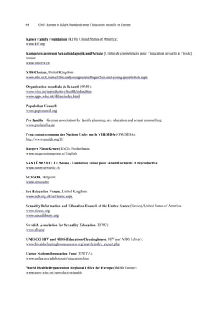 64

OMS Europe et BZgA Standards pour l’éducation sexuelle en Europe

Kaiser Family Foundation (KFF), United States of America:
www.kff.org
Kompetenzzentrum Sexualpädagogik und Schule [Centre de compétences pour l’éducation sexuelle à l’école],
Suisse:
www.amorix.ch
NHS Choices, United Kingdom:
www.nhs.uk/Livewell/Sexandyoungpeople/Pages/Sex-and-young-people-hub.aspx
Organisation mondiale de la santé (OMS):
www.who.int/reproductive-health/index.htm
www.apps.who.int/rhl/en/index.html
Population Council:
www.popcouncil.org
Pro familia - German association for family planning, sex education and sexual counselling:
www.profamilia.de
Programme commun des Nations Unies sur le VIH/SIDA (ONUSIDA):
http://www.unaids.org/fr/
Rutgers Nisso Groep (RNG), Netherlands:
www.rutgersnissogroep.nl/English
SANTÉ SEXUELLE Suisse - Fondation suisse pour la santé sexuelle et reproductive:
www.sante-sexuelle.ch
SENSOA, Belgium:
www.sensoa.be
Sex Education Forum, United Kingdom:
www.ncb.org.uk/sef/home.aspx
Sexuality Information and Education Council of the United States (Siecus), United States of America:
www.siecus.org
www.sexedlibrary.org
Swedish Association for Sexuality Education (RFSU):
www.rfsu.se
UNESCO HIV and AIDS Education Clearinghouse. HIV and AIDS Library:
www.hivaidsclearinghouse.unesco.org/search/index_expert.php
United Nations Population Fund (UNFPA):
www.unfpa.org/adolescents/education.htm
World Health Organization Regional Office for Europe (WHO/Europe):
www.euro.who.int/reproductivehealth

 