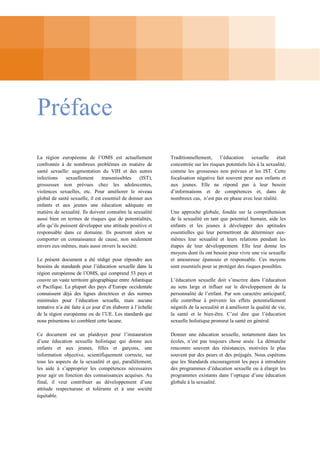 Préface
La région européenne de l’OMS est actuellement
confrontée à de nombreux problèmes en matière de
santé sexuelle: augmentation du VIH et des autres
infections
sexuellement
transmissibles
(IST),
grossesses non prévues chez les adolescentes,
violences sexuelles, etc. Pour améliorer le niveau
global de santé sexuelle, il est essentiel de donner aux
enfants et aux jeunes une éducation adéquate en
matière de sexualité. Ils doivent connaître la sexualité
aussi bien en termes de risques que de potentialités,
afin qu’ils puissent développer une attitude positive et
responsable dans ce domaine. Ils pourront alors se
comporter en connaissance de cause, non seulement
envers eux-mêmes, mais aussi envers la société.
Le présent document a été rédigé pour répondre aux
besoins de standards pour l’éducation sexuelle dans la
région européenne de l’OMS, qui comprend 53 pays et
couvre un vaste territoire géographique entre Atlantique
et Pacifique. La plupart des pays d’Europe occidentale
connaissent déjà des lignes directrices et des normes
minimales pour l’éducation sexuelle, mais aucune
tentative n’a été faite à ce jour d’en élaborer à l’échelle
de la région européenne ou de l’UE. Les standards que
nous présentons ici comblent cette lacune.
Ce document est un plaidoyer pour l’instauration
d’une éducation sexuelle holistique qui donne aux
enfants et aux jeunes, filles et garçons, une
information objective, scientifiquement correcte, sur
tous les aspects de la sexualité et qui, parallèlement,
les aide à s’approprier les compétences nécessaires
pour agir en fonction des connaissances acquises. Au
final, il veut contribuer au développement d’une
attitude respectueuse et tolérante et à une société
équitable.

Traditionnellement,
l’éducation
sexuelle
était
concentrée sur les risques potentiels liés à la sexualité,
comme les grossesses non prévues et les IST. Cette
focalisation négative fait souvent peur aux enfants et
aux jeunes. Elle ne répond pas à leur besoin
d’informations et de compétences et, dans de
nombreux cas, n’est pas en phase avec leur réalité.
Une approche globale, fondée sur la compréhension
de la sexualité en tant que potentiel humain, aide les
enfants et les jeunes à développer des aptitudes
essentielles qui leur permettront de déterminer euxmêmes leur sexualité et leurs relations pendant les
étapes de leur développement. Elle leur donne les
moyens dont ils ont besoin pour vivre une vie sexuelle
et amoureuse épanouie et responsable. Ces moyens
sont essentiels pour se protéger des risques possibles.
L’éducation sexuelle doit s’inscrire dans l’éducation
au sens large et influer sur le développement de la
personnalité de l’enfant. Par son caractère anticipatif,
elle contribue à prévenir les effets potentiellement
négatifs de la sexualité et à améliorer la qualité de vie,
la santé et le bien-être. C’est dire que l’éducation
sexuelle holistique promeut la santé en général.
Donner une éducation sexuelle, notamment dans les
écoles, n’est pas toujours chose aisée. La démarche
rencontre souvent des résistances, motivées le plus
souvent par des peurs et des préjugés. Nous espérons
que les Standards encourageront les pays à introduire
des programmes d’éducation sexuelle ou à élargir les
programmes existants dans l’optique d’une éducation
globale à la sexualité.

 
