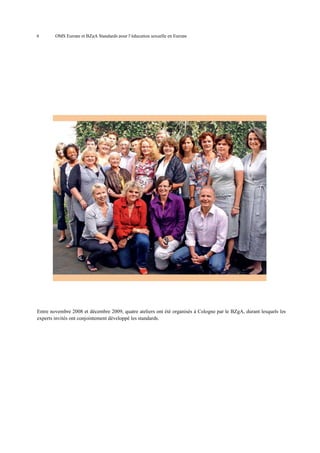 6

OMS Europe et BZgA Standards pour l’éducation sexuelle en Europe

Entre novembre 2008 et décembre 2009, quatre ateliers ont été organisés à Cologne par le BZgA, durant lesquels les
experts invités ont conjointement développé les standards.

 