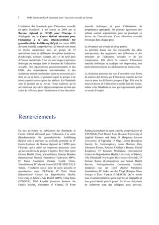 7

OMS Europe et BZgA Standards pour l’éducation sexuelle en Europe

L’initiative des Standards pour l’éducation sexuelle
(ci-après Standards) a été lancée en 2008 par le
Bureau régional de l’OMS pour l’Europe et
développée par le Centre fédéral allemand pour
l’éducation à la santé (Bundeszentrale für
gesundheitliche Aufklärung BZgA), un centre OMS
de santé sexuelle et reproductive. Le travail a été mené
en étroite coopération avec un groupe de 19
spécialistes issus de différentes disciplines (médecine,
psychologie, sciences sociales, etc.) et de neuf pays
d’Europe occidentale. Tous ont une longue expérience
théorique ou pratique dans le domaine de l’éducation
sexuelle. Des organisations gouvernementales et des
ONG, des organisations internationales et des
académies étaient représentées dans un processus qui a
duré un an et demi, et pendant lequel le groupe s’est
réuni à quatre reprises pour des ateliers. Les Standards
sont le produit de ce travail. Nous espérons qu’ils
serviront aux pays de la région européenne en tant que
cadre de référence pour l’instauration d’une éducation

sexuelle holistique et pour l’élaboration de
programmes appropriés. Ils peuvent également être
utilisés comme argumentaire pour un plaidoyer en
faveur de l’introduction d’une éducation sexuelle
holistique dans chaque pays.
Le document est articulé en deux parties:
La première donne une vue d’ensemble des idées
sous-jacentes, des arguments, des définitions et des
principes de l’éducation sexuelle et de ses
composantes. Elle décrit le concept d’éducation
sexuelle holistique et explique son importance, tout
particulièrement pour les adolescentes et adolescents.
La deuxième présente une vue d’ensemble sous forme
de matrice des thèmes que l’éducation sexuelle devrait
couvrir pour les différents groupes d’âge. Elle vise la
mise en œuvre de l’éducation sexuelle dans les écoles,
même si les Standards ne sont pas à proprement parler
un mode d’emploi.

Remerciements
En tant qu’organe de publication des Standards, le
Centre fédéral allemand pour l’éducation à la santé
(Bundeszentrale für gesundheitliche Aufklärung
BZgA) tient à exprimer sa profonde gratitude au Dr
Gunta Lazdane, du Bureau régional de l’OMS pour
l’Europe, qui a initié cet important processus, ainsi
qu’aux membres du groupe d’experts: Prof. Dan Apter
(Sexual Health Clinic, Väestöliittoo), Doortje Braeken
(International Planned Parenthood Federation IPPF),
Dr Raisa Cacciatore (Sexual Health Clinic,
Väestöliittoo), Dr Marina Costa (SANTÉ SEXUELLE
Suisse, Fondation suisse pour la santé sexuelle et
reproductive (anc. PLANeS), Dr Peter Decat
(International Centre for Reproductive Health,
University of Ghent), Ada Dortch (IPPF), Erika Frans
(SENSOA), Olaf Kapella (Austrian Institute for
Family Studies, University of Vienna), Dr Evert

Ketting (consultant en santé sexuelle et reproductive et
VIH/SIDA), Prof. Daniel Kunz (Lucerne University of
Applied Sciences and Arts), Dr Margareta Larsson
(University of Uppsala), Dr Olga Loeber (European
Society for Contraception), Anna Martinez (Sex
Education Forum, National Children’s Bureau, United
Kingdom), Dr Kristien Michielsen (International
Centre for Reproductive Health, University of Ghent),
Ulla Ollendorff (Norwegian Directorate of Health), Dr
Simone Reuter (Contraception and Sexual Health
Service, Nottinghamshire Community Health),
Sanderijn van der Doef (World Population
Foundation), Dr Ineke van der Vlugt (Rutgers Nisso
Group) et Ekua Yankah (UNESCO). Qu’ils soient
tous vivement remerciés pour leur travail inlassable et
leur grand intérêt pour le projet. Ce fut un réel plaisir
de collaborer avec des collègues aussi dévoués.

 