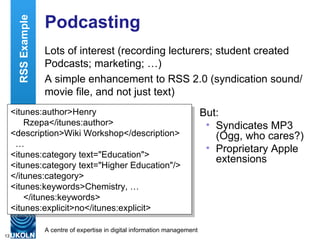 Podcasting Lots of interest (recording lecturers; student created Podcasts; marketing; …) A simple enhancement to RSS 2.0 (syndication sound/movie file, and not just text) <itunes:author>Henry Rzepa</itunes:author> <description>Wiki Workshop</description> … <itunes:category text="Education"> <itunes:category text="Higher Education"/> </itunes:category> <itunes:keywords>Chemistry, … </itunes:keywords> <itunes:explicit>no</itunes:explicit> But: Syndicates MP3 (Ogg, who cares?) Proprietary Apple extensions RSS Example 