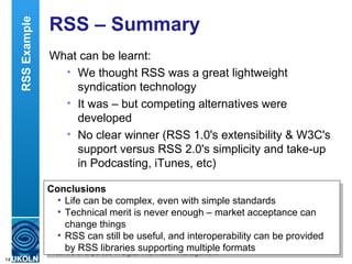 RSS – Summary  What can be learnt: We thought RSS was a great lightweight syndication technology It was – but competing alternatives were developed No clear winner (RSS 1.0's extensibility & W3C's support versus RSS 2.0's simplicity and take-up in Podcasting, iTunes, etc)  Conclusions Life can be complex, even with simple standards Technical merit is never enough – market acceptance can change things RSS can still be useful, and interoperability can be provided by RSS libraries supporting multiple formats RSS Example 