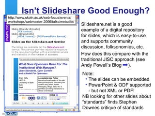Isn’t Slideshare Good Enough? Slideshare.net is a good example of a digital repository for slides, which is easy-to-use and supports community discussion, folksonomies, etc. How does this compare with the traditional JISC approach (see Andy Powell’s Blog  ). http://slideshare.net/lisbk/profile Note: The slides can be embedded PowerPoint & ODF supported - but not XML or PDF! NB looking for other slides about “standards” finds Stephen Downes critique of standards http://www.ukoln.ac.uk/web-focus/events/ workshops/webmaster-2006/talks/metcalfe/ 