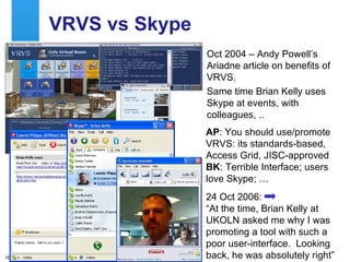 VRVS vs Skype Oct 2004 – Andy Powell’s Ariadne article on benefits of VRVS. Same time Brian Kelly uses Skype at events, with colleagues, .. AP : You should use/promote VRVS: its standards-based, Access Grid, JISC-approved  BK : Terrible Interface; users love Skype; … 24 Oct 2006:  “At the time, Brian Kelly at UKOLN asked me why I was promoting a tool with such a poor user-interface.  Looking back, he was absolutely right”  