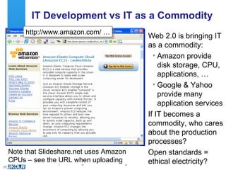 IT Development vs IT as a Commodity Web 2.0 is bringing IT as a commodity: Amazon provide disk storage, CPU, applications, … Google & Yahoo provide many application services If IT becomes a commodity, who cares about the production processes?  Open standards = ethical electricity? http://www.amazon.com/ … Note that Slideshare.net uses Amazon CPUs – see the URL when uploading 