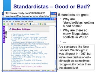 Standardistas – Good or Bad? If standards are great: Why are ‘standardistas’ getting a bad name? Why are there so many Blogs about conflicts in W3C? … http://www.molly.com/2006/02/23/ how-to-sniff-out-a-rotten-standardista/ Are standards like New Labour? We thought it was all great in 1997, but we’re now disillusioned – although we sometimes recognise it’s better than the alternative! 
