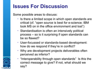 Issues For Discussion Some possible areas to discuss: Is there a limited scope in which open standards are critical (cf. “open source is best for e-science; IBM took MS on in the office environment and lost”) Standardisation is often an intensively political process – so is it surprising if open standards can be so flawed? User-focussed or standards-based development: how do we respond if they’re in conflict? Why are development projects deliverables often perceived as inferior?  “ Interoperability through open standards”  Is this the correct message to give? If not, what should we say? 