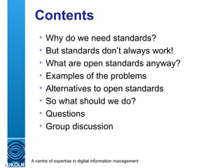 Contents Why do we need standards? But standards don’t always work! What are open standards anyway?  Examples of the problems Alternatives to open standards So what should we do? Questions Group discussion 