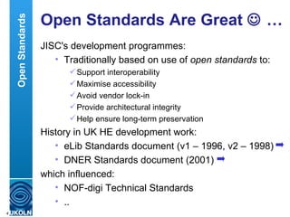 Open Standards Are Great    … JISC's development programmes: Traditionally based on use of  open standards  to: Support interoperability Maximise accessibility Avoid vendor lock-in Provide architectural integrity Help ensure long-term preservation  History in UK HE development work: eLib Standards document (v1 – 1996, v2 – 1998) DNER Standards document (2001) which influenced: NOF-digi Technical Standards .. Open Standards 
