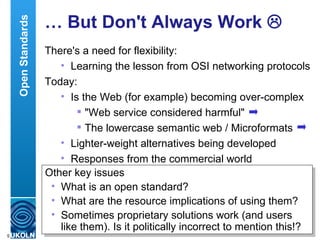 …  But Don't Always Work   There's a need for flexibility: Learning the lesson from OSI networking protocols Today: Is the Web (for example) becoming over-complex "Web service considered harmful" The lowercase semantic web / Microformats Lighter-weight alternatives being developed Responses from the commercial world Open Standards Other key issues What is an open standard? What are the resource implications of using them? Sometimes proprietary solutions work (and users like them). Is it politically incorrect to mention this!? 