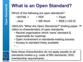 What is an Open Standard? Which of the following are open standards? XHTML 1  PDF  Flash Java  MS Word  RSS (1.0/2.0) Open Standards UKOLN's " What Are Open Standards? " briefing paper refers to characteristics of open standards: Neutral organisation which 'owns' standard & responsible for roadmap Open involvement in standards-making process Access to standard freely available … Note these characteristics do not apply equally to all standards bodies e.g. costs of BSI standards; W3C membership requirements; … 