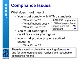 Compliance Issues What does  must  mean? You  must  comply with HTML standards What if I don't? What if nobody does? What if I use PDF? You  must  clear rights  on all resources you digitise You  must  provide properly audited accounts What if I don't? There is a need to clarify the meaning of  must   and for an understandable, realistic and reasonable compliance regime Compliance JISC 5/99 programme  ~80% of project home pages were not HTML compliant 