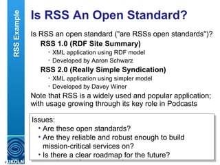 Is RSS An Open Standard?  Is RSS an open standard ("are RSSs open standards")? RSS 1.0 (RDF Site Summary) XML application using RDF model Developed by Aaron Schwarz RSS 2.0 (Really Simple Syndication) XML application using simpler model Developed by Davey Winer Note that RSS is a widely used and popular application; with usage growing through its key role in Podcasts Issues: Are these open standards? Are they reliable and robust enough to build mission-critical services on? Is there a clear roadmap for the future? RSS Example 