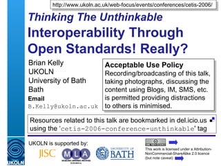 Thinking The Unthinkable   Interoperability Through Open Standards! Really? Brian Kelly UKOLN University of Bath Bath Email [email_address] UKOLN is supported by: http://www.ukoln.ac.uk/web-focus/events/conferences/cetis-2006/ Acceptable Use Policy Recording/broadcasting of this talk, taking photographs, discussing the content using Blogs, IM, SMS, etc. is permitted providing distractions to others is minimised. This work is licensed under a Attribution-NonCommercial-ShareAlike 2.0 licence (but note caveat) Resources related to this talk are bookmarked in del.icio.us using the ‘ cetis-2006-conference-unthinkable ' tag  