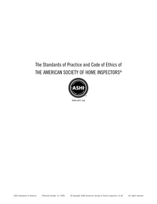 The Standards of Practice and Code of Ethics of
                        THE AMERICAN SOCIETY OF HOME INSPECTORS®




                                                           www.ashi.org




ASHI Standards of Practice   Effective October 15, 2006   © Copyright 2006 American Society of Home Inspectors, Inc.®   All rights reserved
 