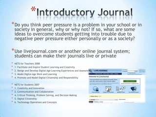 *
* Do you think peer pressure is a problem in your school or in
    society in general, why or why not? If so, what are some
    ideas to overcome students getting into trouble due to
    negative peer pressure either personally or as a society?

* Use livejournal.com or another online journal system;
    students can make their journals live or private
*   NETS for Teachers 2008
*   1. Facilitate and Inspire Student Learning and Creativity
*   2. Design and Develop Digital-Age Learning Experiences and Assessments
*   3. Model Digital-Age Work and Learning
*   4. Promote and Model Digital Citizenship and Responsibility

*   NETS for Students 2007
*   1. Creativity and Innovation
*   2. Communication and Collaboration
*   4. Critical Thinking, Problem Solving, and Decision Making
*   5. Digital Citizenship
*   6. Technology Operations and Concepts
 