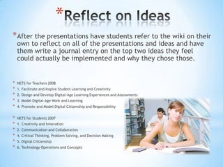 *
* After the presentations have students refer to the wiki on their
    own to reflect on all of the presentations and ideas and have
    them write a journal entry on the top two ideas they feel
    could actually be implemented and why they chose those.


*   NETS for Teachers 2008
*   1. Facilitate and Inspire Student Learning and Creativity
*   2. Design and Develop Digital-Age Learning Experiences and Assessments
*   3. Model Digital-Age Work and Learning
*   4. Promote and Model Digital Citizenship and Responsibility


*   NETS for Students 2007
*   1. Creativity and Innovation
*   2. Communication and Collaboration
*   4. Critical Thinking, Problem Solving, and Decision Making
*   5. Digital Citizenship
*   6. Technology Operations and Concepts
 