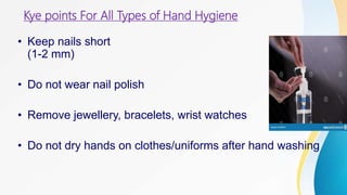 Kye points For All Types of Hand Hygiene
• Keep nails short
(1-2 mm)
• Do not wear nail polish
• Remove jewellery, bracelets, wrist watches
• Do not dry hands on clothes/uniforms after hand washing
 
