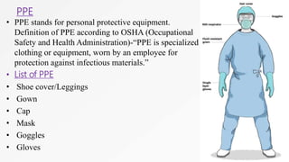 PPE
• PPE stands for personal protective equipment.
Definition of PPE according to OSHA (Occupational
Safety and Health Administration)-“PPE is specialized
clothing or equipment, worn by an employee for
protection against infectious materials.”
• List of PPE
• Shoe cover/Leggings
• Gown
• Cap
• Mask
• Goggles
• Gloves
 