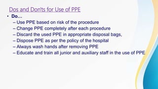 Dos and Don'ts for Use of PPE
• Do…
– Use PPE based on risk of the procedure
– Change PPE completely after each procedure
– Discard the used PPE in appropriate disposal bags,
– Dispose PPE as per the policy of the hospital
– Always wash hands after removing PPE
– Educate and train all junior and auxiliary staff in the use of PPE
 
