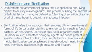 Disinfection and Sterilisation
• Disinfectants are antimicrobial agents that are applied to non-living
objects to destroy microorganisms. The process of killing the microbes is
called disinfection. It may be defined as “cleaning of an article of some
or all of the pathogenic organisms that cause infection”
• Sterilization refers to any process that removes, kills, or deactivates all
forms of life (in particular referring to microorganisms such as fungi,
bacteria, viruses, spores, unicellular eukaryotic organisms such as
Plasmodium, etc.) and other biological agents like prions present in a
specific surface, object or fluid, for example food or biological culture
media. Sterilization can be achieved through various means, including
heat, chemicals, irradiation, high pressure, and filtration.
 