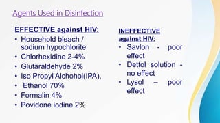 Agents Used in Disinfection
EFFECTIVE against HIV:
• Household bleach /
sodium hypochlorite
• Chlorhexidine 2-4%
• Glutaraldehyde 2%
• Iso Propyl Alchohol(IPA),
• Ethanol 70%
• Formalin 4%
• Povidone iodine 2%
INEFFECTIVE
against HIV:
• Savlon - poor
effect
• Dettol solution -
no effect
• Lysol – poor
effect
 