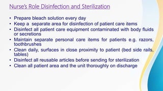 Nurse’s Role Disinfection and Sterilization
• Prepare bleach solution every day
• Keep a separate area for disinfection of patient care items
• Disinfect all patient care equipment contaminated with body fluids
or secretions
• Maintain separate personal care items for patients e.g. razors,
toothbrushes
• Clean daily, surfaces in close proximity to patient (bed side rails,
tables)
• Disinfect all reusable articles before sending for sterilization
• Clean all patient area and the unit thoroughly on discharge
 