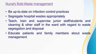 Nurse’s Role:Waste management
• Be up-to-date on infection control practices
• Segregate hospital wastes appropriately
• Teach, train and supervise junior staff/students and
cleaning & other staff in the ward with regard to waste
segregation and disposal
• Educate patients and family members about waste
management
 