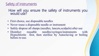 Safety of instruments
How will you ensure the safety of instruments you
would use?
• First choice, use disposable needles
• Never reuse a disposable needle or instrument
• Safely dispose all sharps (needles, lancets,scalpels) after use
• Disinfect reusable needles/syringes/instruments with
Hypochlorite first, then sterilize by Autoclaving or boiling
before re-use.
 