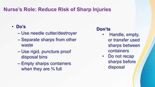 Nurse’s Role: Reduce Risk of Sharp Injuries
• Do’s
– Use needle cutter/destroyer
– Separate sharps from other
waste
– Use rigid, puncture proof
disposal bins
– Empty sharps containers
when they are ¾ full
Don’ts
• Handle, empty,
or transfer used
sharps between
containers
• Do not recap
sharps before
disposal
 