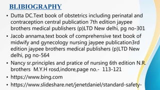BLIBIOGRAPHY
• Dutta DC.Text book of obstetrics including perinatal and
contraception central publication 7th edition jaypee
brothers medical publishers (p)LTD New delhi, pg no-301
• Jacob annama,text book of comprehensive text book of
midwify and gynecology nursing jaypee publication3rd
edition jaypee brothers medical publishers (p)LTD New
delhi, pg no-564
• Nancy sr.principles and pratice of nursing 6th edition N.R.
brothers M.Y.H rosd,indore,page no.- 113-121
• https://www.bing.com
• https://www.slideshare.net/jenetdaniel/standard-safety-
 