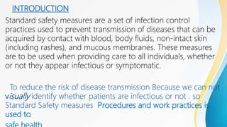 INTRODUCTION
Standard safety measures are a set of infection control
practices used to prevent transmission of diseases that can be
acquired by contact with blood, body fluids, non-intact skin
(including rashes), and mucous membranes. These measures
are to be used when providing care to all individuals, whether
or not they appear infectious or symptomatic.
To reduce the risk of disease transmission Because we can not
visually identify whether patients are infectious or not . so
Standard Safety measures Procedures and work practices is
used to
 