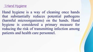 1.Hand Hygiene
Hand hygiene is a way of cleaning once hands
that substantially reduces potential pathogens
(harmful microorganisms) on the hands. Hand
hygiene is considered a primary measure for
reducing the risk of transmitting infection among
patients and health care personnel.
 