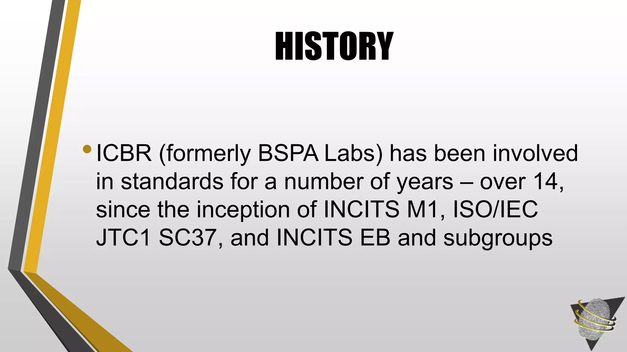 •ICBR (formerly BSPA Labs) has been involved
in standards for a number of years – over 14,
since the inception of INCITS M1, ISO/IEC
JTC1 SC37, and INCITS EB and subgroups
HISTORY
 