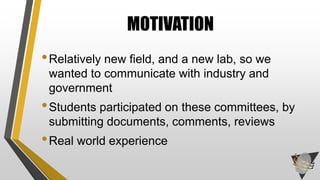 •Relatively new field, and a new lab, so we
wanted to communicate with industry and
government
•Students participated on these committees, by
submitting documents, comments, reviews
•Real world experience
MOTIVATION
 