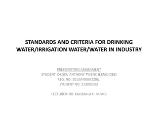 STANDARDS AND CRITERIA FOR DRINKING
WATER/IRRIGATION WATER/WATER IN INDUSTRY
PRESENTATION ASSIGNMENT
STUDENT: OKUCU ANTHONY TWENY, B.ENG (CBE)
REG. NO: 2013/HD08/220U;
STUDENT NO: 213002063
LECTURER: DR. KALIBBALA H. MPAGI
 