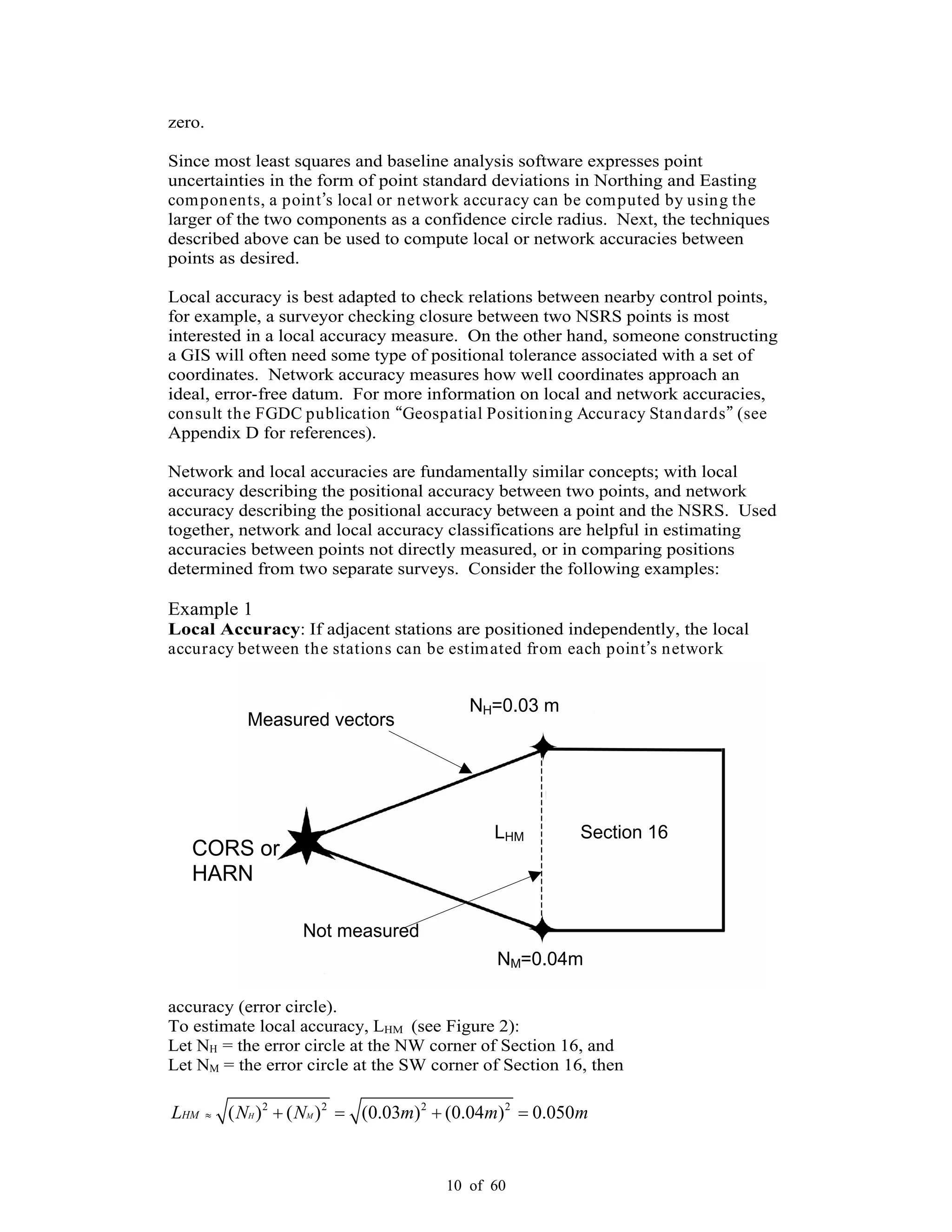 10 of 60
NH=0.03 m
NM=0.04m
Section 16
CORS or
HARN
LHM
Measured vectors
Not measured
zero.
Since most least squares and baseline analysis software expresses point
uncertainties in the form of point standard deviations in Northing and Easting
components, a point s local or network accuracy can be computed by using the
larger of the two components as a confidence circle radius. Next, the techniques
described above can be used to compute local or network accuracies between
points as desired.
Local accuracy is best adapted to check relations between nearby control points,
for example, a surveyor checking closure between two NSRS points is most
interested in a local accuracy measure. On the other hand, someone constructing
a GIS will often need some type of positional tolerance associated with a set of
coordinates. Network accuracy measures how well coordinates approach an
ideal, error-free datum. For more information on local and network accuracies,
consult the FGDC publication Geospatial Positioning Accuracy Standards (see
Appendix D for references).
Network and local accuracies are fundamentally similar concepts; with local
accuracy describing the positional accuracy between two points, and network
accuracy describing the positional accuracy between a point and the NSRS. Used
together, network and local accuracy classifications are helpful in estimating
accuracies between points not directly measured, or in comparing positions
determined from two separate surveys. Consider the following examples:
Example 1
Local Accuracy: If adjacent stations are positioned independently, the local
accuracy between the stations can be estimated from each point s network
accuracy (error circle).
To estimate local accuracy, LHM (see Figure 2):
Let NH = the error circle at the NW corner of Section 16, and
Let NM = the error circle at the SW corner of Section 16, then
2 2 2 2
( ) ( ) (0.03 ) (0.04 ) 0.050H MHML N N m m m
 
