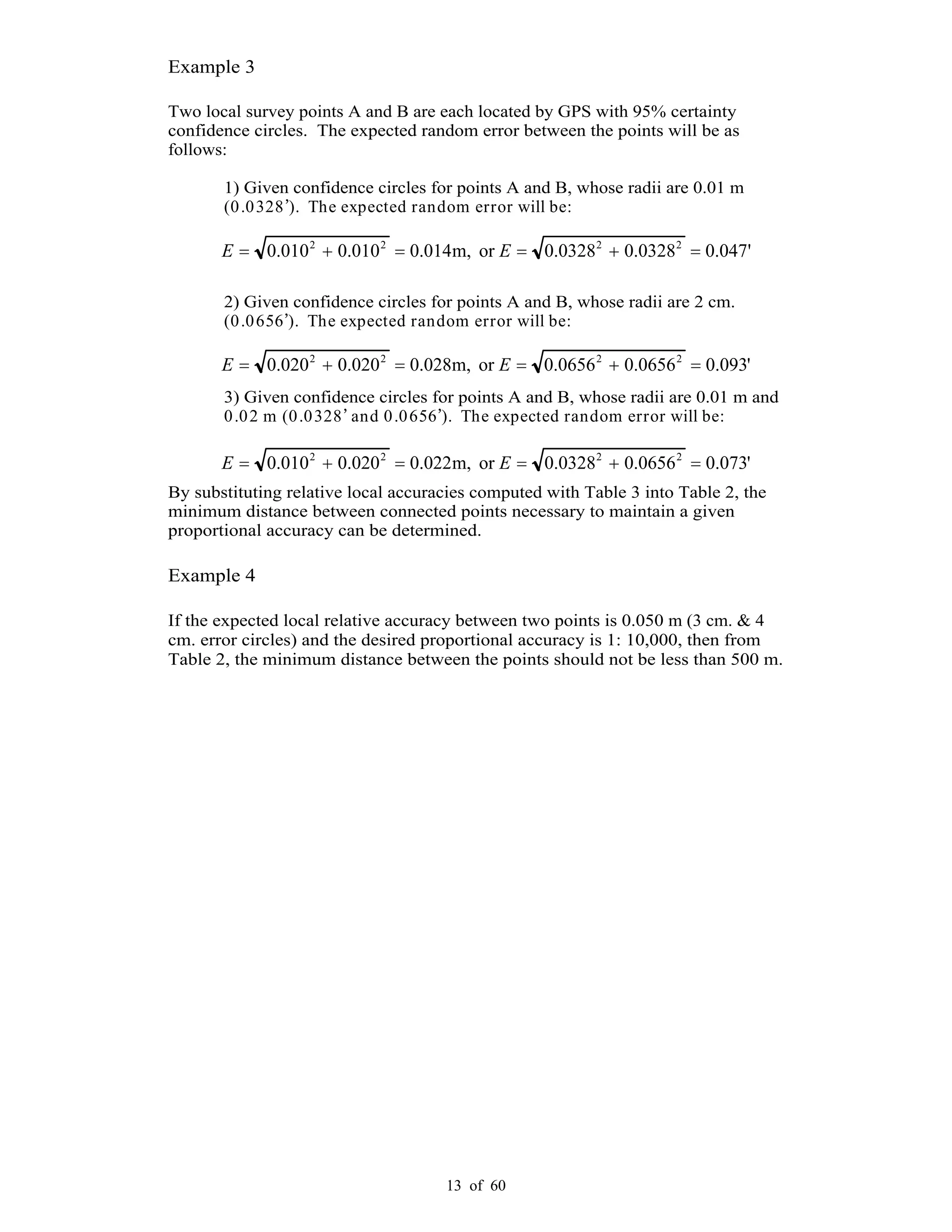 13 of 60
Example 3
Two local survey points A and B are each located by GPS with 95% certainty
confidence circles. The expected random error between the points will be as
follows:
1) Given confidence circles for points A and B, whose radii are 0.01 m
(0.0328 ). The expected random error will be:
2) Given confidence circles for points A and B, whose radii are 2 cm.
(0.0656 ). The expected random error will be:
3) Given confidence circles for points A and B, whose radii are 0.01 m and
0.02 m (0.0328 and 0.0656 ). The expected random error will be:
By substituting relative local accuracies computed with Table 3 into Table 2, the
minimum distance between connected points necessary to maintain a given
proportional accuracy can be determined.
Example 4
If the expected local relative accuracy between two points is 0.050 m (3 cm. & 4
cm. error circles) and the desired proportional accuracy is 1: 10,000, then from
Table 2, the minimum distance between the points should not be less than 500 m.
'047.00328.00328.0orm,014.0010.0010.0 2222
EE
'093.00656.00656.0orm,028.0020.0020.0 2222
EE
'073.00656.00328.0orm,022.0020.0010.0 2222
EE
 