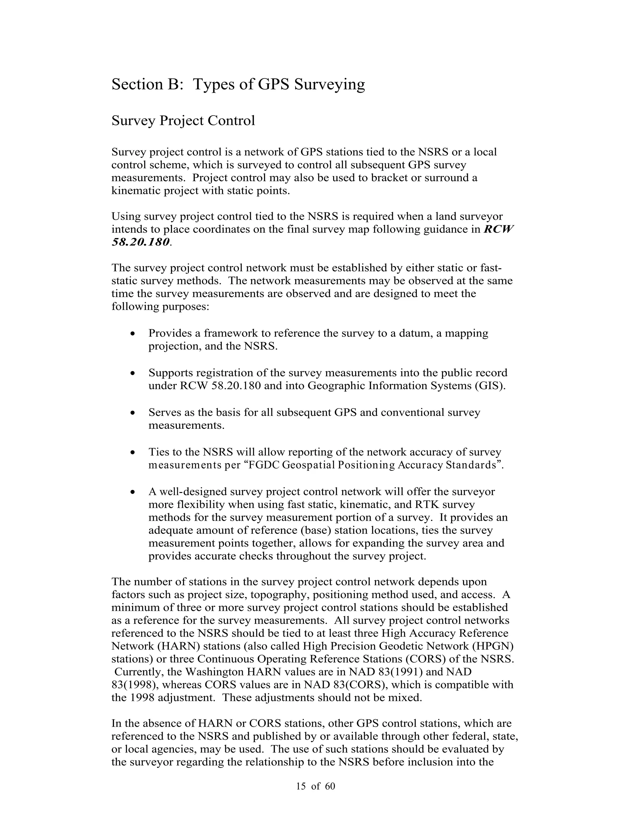 15 of 60
Section B: Types of GPS Surveying
Survey Project Control
Survey project control is a network of GPS stations tied to the NSRS or a local
control scheme, which is surveyed to control all subsequent GPS survey
measurements. Project control may also be used to bracket or surround a
kinematic project with static points.
Using survey project control tied to the NSRS is required when a land surveyor
intends to place coordinates on the final survey map following guidance in RCW
58.20.180.
The survey project control network must be established by either static or fast-
static survey methods. The network measurements may be observed at the same
time the survey measurements are observed and are designed to meet the
following purposes:
Provides a framework to reference the survey to a datum, a mapping
projection, and the NSRS.
Supports registration of the survey measurements into the public record
under RCW 58.20.180 and into Geographic Information Systems (GIS).
Serves as the basis for all subsequent GPS and conventional survey
measurements.
Ties to the NSRS will allow reporting of the network accuracy of survey
measurements per FGDC Geospatial Positioning Accuracy Standards .
A well-designed survey project control network will offer the surveyor
more flexibility when using fast static, kinematic, and RTK survey
methods for the survey measurement portion of a survey. It provides an
adequate amount of reference (base) station locations, ties the survey
measurement points together, allows for expanding the survey area and
provides accurate checks throughout the survey project.
The number of stations in the survey project control network depends upon
factors such as project size, topography, positioning method used, and access. A
minimum of three or more survey project control stations should be established
as a reference for the survey measurements. All survey project control networks
referenced to the NSRS should be tied to at least three High Accuracy Reference
Network (HARN) stations (also called High Precision Geodetic Network (HPGN)
stations) or three Continuous Operating Reference Stations (CORS) of the NSRS.
Currently, the Washington HARN values are in NAD 83(1991) and NAD
83(1998), whereas CORS values are in NAD 83(CORS), which is compatible with
the 1998 adjustment. These adjustments should not be mixed.
In the absence of HARN or CORS stations, other GPS control stations, which are
referenced to the NSRS and published by or available through other federal, state,
or local agencies, may be used. The use of such stations should be evaluated by
the surveyor regarding the relationship to the NSRS before inclusion into the
 