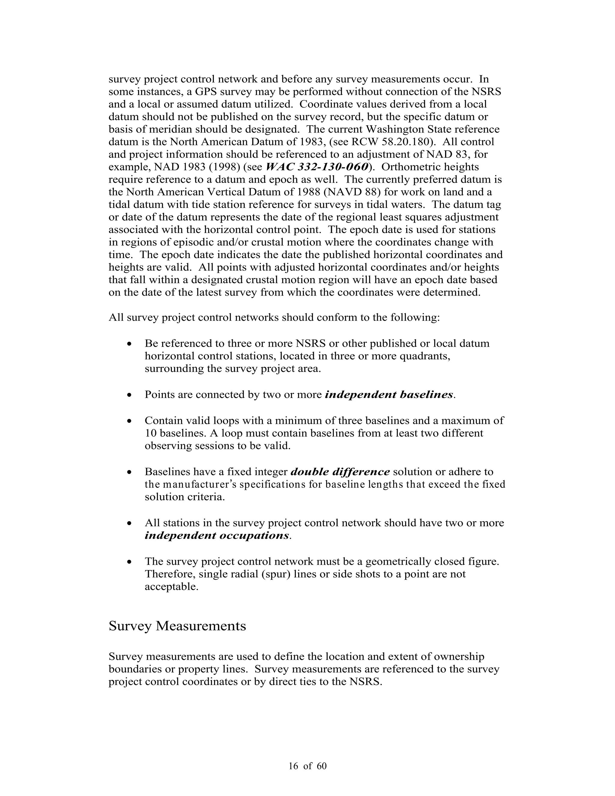 16 of 60
survey project control network and before any survey measurements occur. In
some instances, a GPS survey may be performed without connection of the NSRS
and a local or assumed datum utilized. Coordinate values derived from a local
datum should not be published on the survey record, but the specific datum or
basis of meridian should be designated. The current Washington State reference
datum is the North American Datum of 1983, (see RCW 58.20.180). All control
and project information should be referenced to an adjustment of NAD 83, for
example, NAD 1983 (1998) (see WAC 332-130-060). Orthometric heights
require reference to a datum and epoch as well. The currently preferred datum is
the North American Vertical Datum of 1988 (NAVD 88) for work on land and a
tidal datum with tide station reference for surveys in tidal waters. The datum tag
or date of the datum represents the date of the regional least squares adjustment
associated with the horizontal control point. The epoch date is used for stations
in regions of episodic and/or crustal motion where the coordinates change with
time. The epoch date indicates the date the published horizontal coordinates and
heights are valid. All points with adjusted horizontal coordinates and/or heights
that fall within a designated crustal motion region will have an epoch date based
on the date of the latest survey from which the coordinates were determined.
All survey project control networks should conform to the following:
Be referenced to three or more NSRS or other published or local datum
horizontal control stations, located in three or more quadrants,
surrounding the survey project area.
Points are connected by two or more independent baselines.
Contain valid loops with a minimum of three baselines and a maximum of
10 baselines. A loop must contain baselines from at least two different
observing sessions to be valid.
Baselines have a fixed integer double difference solution or adhere to
the manufacturer s specifications for baseline lengths that exceed the fixed
solution criteria.
All stations in the survey project control network should have two or more
independent occupations.
The survey project control network must be a geometrically closed figure.
Therefore, single radial (spur) lines or side shots to a point are not
acceptable.
Survey Measurements
Survey measurements are used to define the location and extent of ownership
boundaries or property lines. Survey measurements are referenced to the survey
project control coordinates or by direct ties to the NSRS.
 