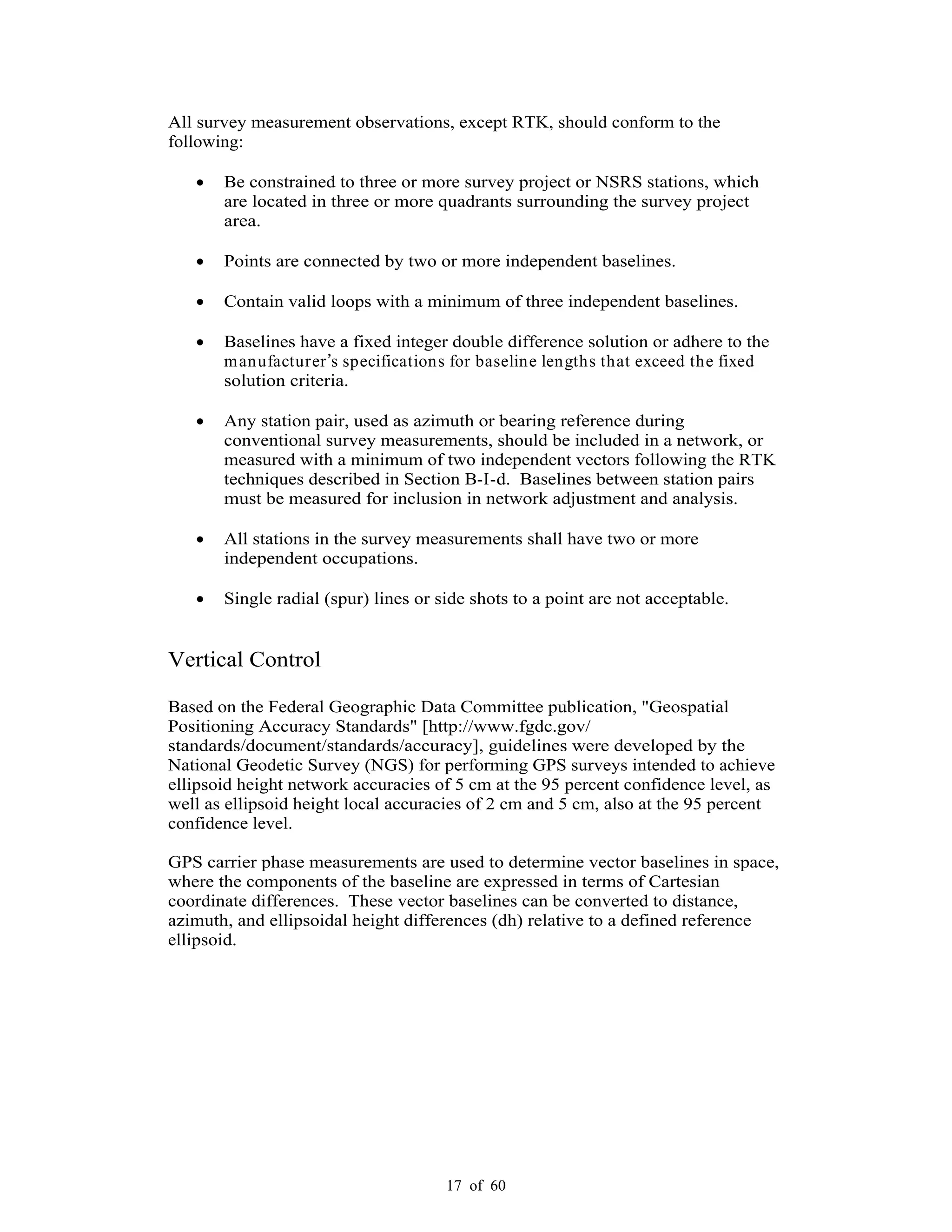 17 of 60
All survey measurement observations, except RTK, should conform to the
following:
Be constrained to three or more survey project or NSRS stations, which
are located in three or more quadrants surrounding the survey project
area.
Points are connected by two or more independent baselines.
Contain valid loops with a minimum of three independent baselines.
Baselines have a fixed integer double difference solution or adhere to the
manufacturer s specifications for baseline lengths that exceed the fixed
solution criteria.
Any station pair, used as azimuth or bearing reference during
conventional survey measurements, should be included in a network, or
measured with a minimum of two independent vectors following the RTK
techniques described in Section B-I-d. Baselines between station pairs
must be measured for inclusion in network adjustment and analysis.
All stations in the survey measurements shall have two or more
independent occupations.
Single radial (spur) lines or side shots to a point are not acceptable.
Vertical Control
Based on the Federal Geographic Data Committee publication, "Geospatial
Positioning Accuracy Standards" [http://www.fgdc.gov/
standards/document/standards/accuracy], guidelines were developed by the
National Geodetic Survey (NGS) for performing GPS surveys intended to achieve
ellipsoid height network accuracies of 5 cm at the 95 percent confidence level, as
well as ellipsoid height local accuracies of 2 cm and 5 cm, also at the 95 percent
confidence level.
GPS carrier phase measurements are used to determine vector baselines in space,
where the components of the baseline are expressed in terms of Cartesian
coordinate differences. These vector baselines can be converted to distance,
azimuth, and ellipsoidal height differences (dh) relative to a defined reference
ellipsoid.
 
