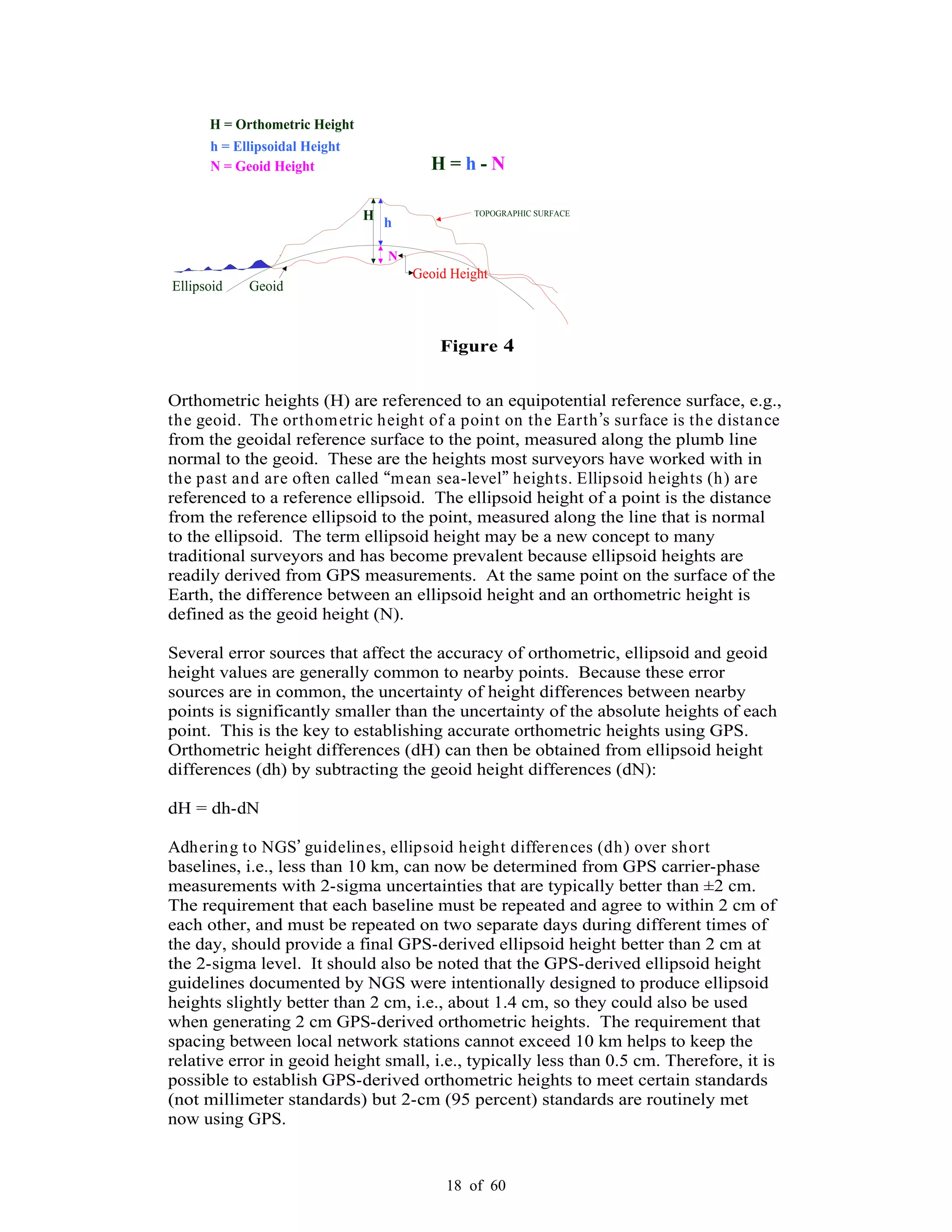 18 of 60
H h
Ellipsoid
H = Orthometric Height
N
Geoid
H = h - N
TOPOGRAPHIC SURFACE
h = Ellipsoidal Height
N = Geoid Height
Geoid Height
Figure 4
Orthometric heights (H) are referenced to an equipotential reference surface, e.g.,
the geoid. The orthometric height of a point on the Earth s surface is the distance
from the geoidal reference surface to the point, measured along the plumb line
normal to the geoid. These are the heights most surveyors have worked with in
the past and are often called mean sea-level heights. Ellipsoid heights (h) are
referenced to a reference ellipsoid. The ellipsoid height of a point is the distance
from the reference ellipsoid to the point, measured along the line that is normal
to the ellipsoid. The term ellipsoid height may be a new concept to many
traditional surveyors and has become prevalent because ellipsoid heights are
readily derived from GPS measurements. At the same point on the surface of the
Earth, the difference between an ellipsoid height and an orthometric height is
defined as the geoid height (N).
Several error sources that affect the accuracy of orthometric, ellipsoid and geoid
height values are generally common to nearby points. Because these error
sources are in common, the uncertainty of height differences between nearby
points is significantly smaller than the uncertainty of the absolute heights of each
point. This is the key to establishing accurate orthometric heights using GPS.
Orthometric height differences (dH) can then be obtained from ellipsoid height
differences (dh) by subtracting the geoid height differences (dN):
dH = dh-dN
Adhering to NGS guidelines, ellipsoid height differences (dh) over short
baselines, i.e., less than 10 km, can now be determined from GPS carrier-phase
measurements with 2-sigma uncertainties that are typically better than ±2 cm.
The requirement that each baseline must be repeated and agree to within 2 cm of
each other, and must be repeated on two separate days during different times of
the day, should provide a final GPS-derived ellipsoid height better than 2 cm at
the 2-sigma level. It should also be noted that the GPS-derived ellipsoid height
guidelines documented by NGS were intentionally designed to produce ellipsoid
heights slightly better than 2 cm, i.e., about 1.4 cm, so they could also be used
when generating 2 cm GPS-derived orthometric heights. The requirement that
spacing between local network stations cannot exceed 10 km helps to keep the
relative error in geoid height small, i.e., typically less than 0.5 cm. Therefore, it is
possible to establish GPS-derived orthometric heights to meet certain standards
(not millimeter standards) but 2-cm (95 percent) standards are routinely met
now using GPS.
 