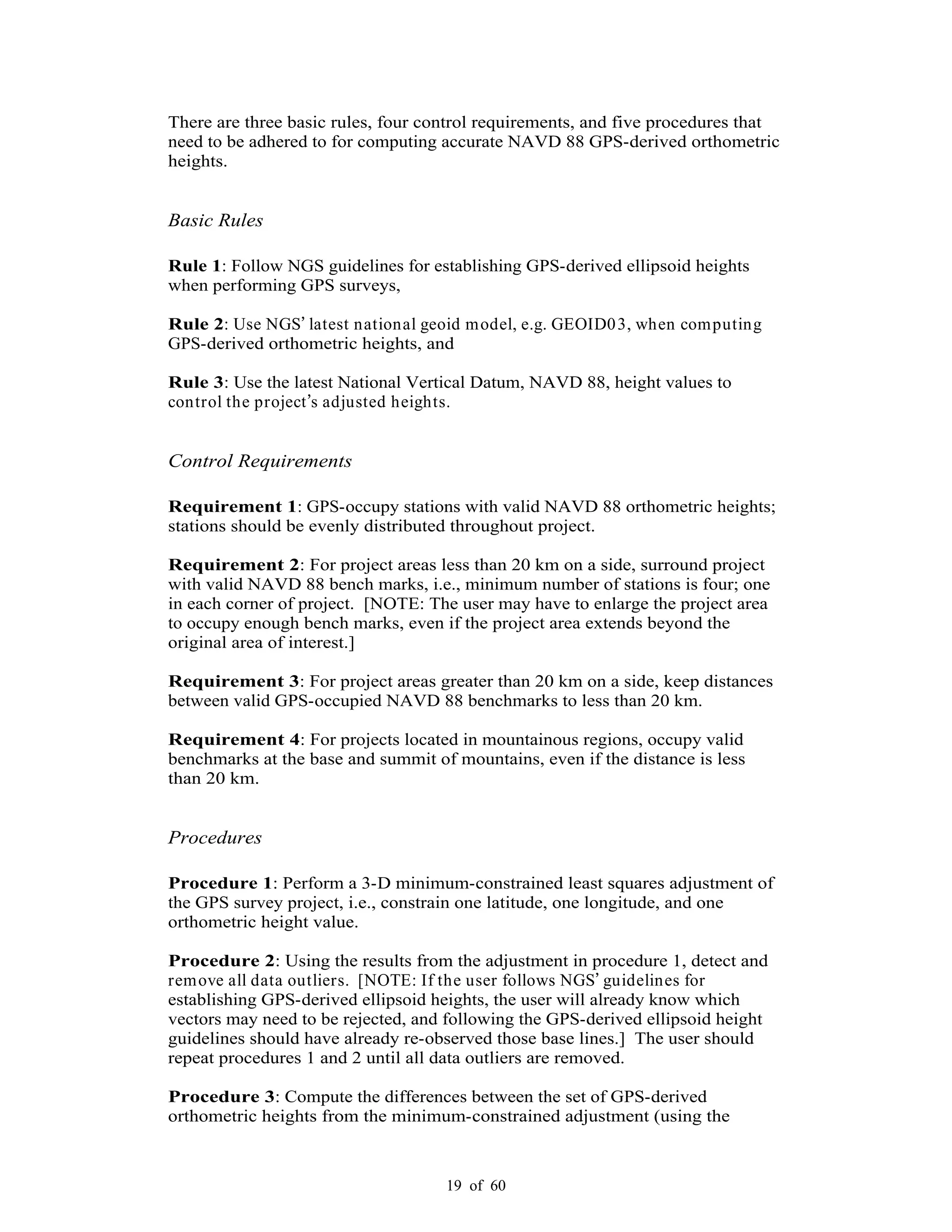 19 of 60
There are three basic rules, four control requirements, and five procedures that
need to be adhered to for computing accurate NAVD 88 GPS-derived orthometric
heights.
Basic Rules
Rule 1: Follow NGS guidelines for establishing GPS-derived ellipsoid heights
when performing GPS surveys,
Rule 2: Use NGS latest national geoid model, e.g. GEOID03, when computing
GPS-derived orthometric heights, and
Rule 3: Use the latest National Vertical Datum, NAVD 88, height values to
control the project s adjusted heights.
Control Requirements
Requirement 1: GPS-occupy stations with valid NAVD 88 orthometric heights;
stations should be evenly distributed throughout project.
Requirement 2: For project areas less than 20 km on a side, surround project
with valid NAVD 88 bench marks, i.e., minimum number of stations is four; one
in each corner of project. [NOTE: The user may have to enlarge the project area
to occupy enough bench marks, even if the project area extends beyond the
original area of interest.]
Requirement 3: For project areas greater than 20 km on a side, keep distances
between valid GPS-occupied NAVD 88 benchmarks to less than 20 km.
Requirement 4: For projects located in mountainous regions, occupy valid
benchmarks at the base and summit of mountains, even if the distance is less
than 20 km.
Procedures
Procedure 1: Perform a 3-D minimum-constrained least squares adjustment of
the GPS survey project, i.e., constrain one latitude, one longitude, and one
orthometric height value.
Procedure 2: Using the results from the adjustment in procedure 1, detect and
remove all data outliers. [NOTE: If the user follows NGS guidelines for
establishing GPS-derived ellipsoid heights, the user will already know which
vectors may need to be rejected, and following the GPS-derived ellipsoid height
guidelines should have already re-observed those base lines.] The user should
repeat procedures 1 and 2 until all data outliers are removed.
Procedure 3: Compute the differences between the set of GPS-derived
orthometric heights from the minimum-constrained adjustment (using the
 